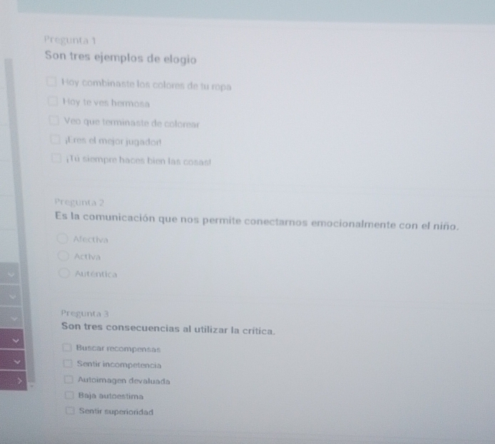 Pregunta 1
Son tres ejemplos de elogio
Hoy combinaste los colores de tu ropa
Hoy te ves hermosa
Veo que terminaste de colorear
¡Eres el mejor jugador!
¡Tú siempre haces bien las cosas!
Pregunta 2
Es la comunicación que nos permite conectarnos emocionalmente con el niño.
Afectiva
Activa
Auténtica
Pregunta 3
Son tres consecuencias al utilizar la crítica.
Buscar recompensas
Sentir incompetencia
Autoimagen devaluada
Baja autoestima
Sentir superioridad