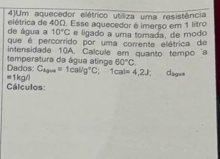 4)Um aquecedor elétrico utiliza uma resistência 
elétrica de 40Ω. Esse aquecedor é imerso em 1 litro 
de água a 10°C e ligado a uma tomada, de modo 
que é percorrido por uma corrente elétrica de 
intensidade 10A. Calcule em quanto tempo ‘a 
temperatura da água atinge 60°C. 
Dados:
=1kg/l C_4gua=1cal/g°C; 1cal=4,2J; Cágua 
Cálculos: