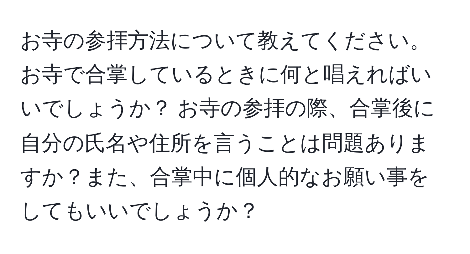 お寺の参拝方法について教えてください。お寺で合掌しているときに何と唱えればいいでしょうか？ お寺の参拝の際、合掌後に自分の氏名や住所を言うことは問題ありますか？また、合掌中に個人的なお願い事をしてもいいでしょうか？