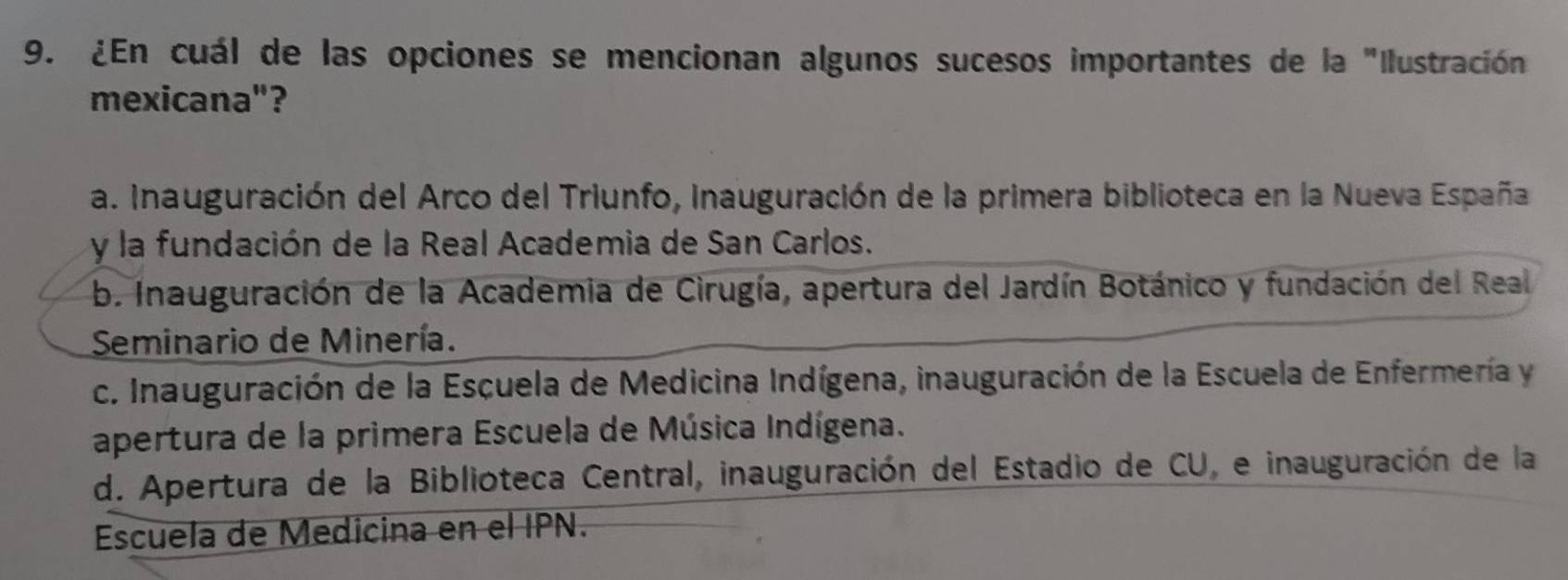 ¿En cuál de las opciones se mencionan algunos sucesos importantes de la "Ilustración
mexicana"?
a. Inauguración del Arco del Triunfo, Inauguración de la primera biblioteca en la Nueva España
y la fundación de la Real Academia de San Carlos.
b. Inauguración de la Academia de Cirugía, apertura del Jardín Botánico y fundación del Real
Seminario de Minería.
c. Inauguración de la Escuela de Medicina Indígena, inauguración de la Escuela de Enfermería y
apertura de la primera Escuela de Música Indígena.
d. Apertura de la Biblioteca Central, inauguración del Estadio de CU, e inauguración de la
Escuela de Medicina en el IPN.