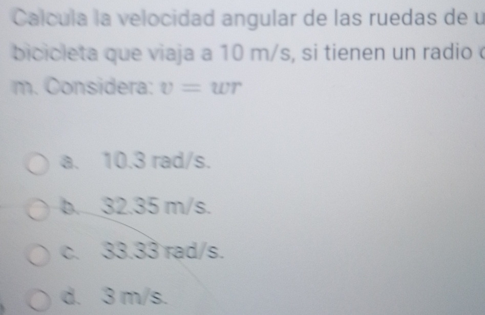 Calcula la velocidad angular de las ruedas de u
bicicleta que viaja a 10 m/s, si tienen un radio
m. Considera: v=wr
a. 10.3 rad/s.
b. 32.35 m/s.
c. 33.33 rad/s.
d. 3 m/s.