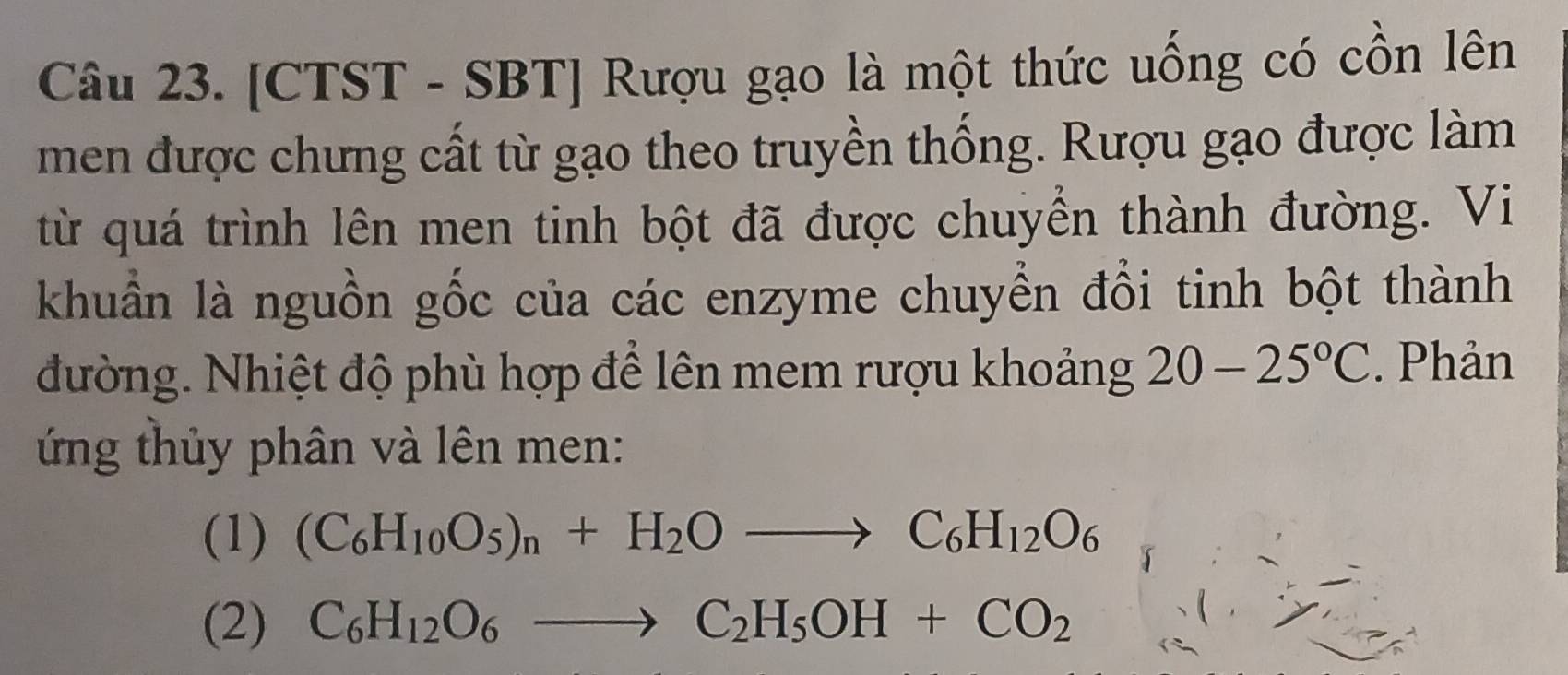 [CTST - SBT] Rượu gạo là một thức uống có cồn lên 
men được chưng cất từ gạo theo truyền thống. Rượu gạo được làm 
từ quá trình lên men tinh bột đã được chuyển thành đường. Vi 
khuẩn là nguồn gốc của các enzyme chuyển đổi tinh bột thành 
đường. Nhiệt độ phù hợp để lên mem rượu khoảng 20-25°C. Phản 
ứ ng thủy phân và lên men: 
(1) (C_6H_10O_5)_n+H_2Oto C_6H_12O_6
(2) C_6H_12O_6to C_2H_5OH+CO_2