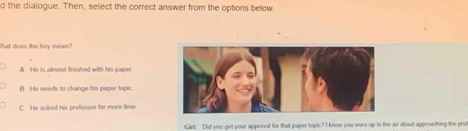 the dialogue. Then, select the correct answer from the options below.
What does the boy mean?
A He is almost finished with his paper.
B He needs to change his paper topic.
C He asked his professor for more time.
Girl: Did you get your approval for that paper topic? I know you were up in the air about approaching the prof