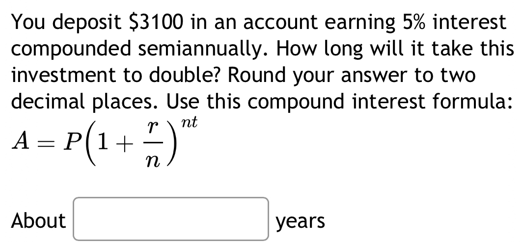 You deposit $3100 in an account earning 5% interest 
compounded semiannually. How long will it take this 
investment to double? Round your answer to two 
decimal places. Use this compound interest formula:
A=P(1+ r/n )^nt
About □ years