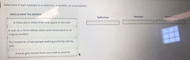 Determine if each example is a reflection, a rotation, or a translation.
DRAG & DROP THE ANSWER
Reflection Rotation Transf tion
A chess piece slides from one space to the next
A seat on a Ferris Wheel starts and comes back to Its
original position
The footprints of two people walking perfectly side by
side.
A book gets moved from one shelf to another