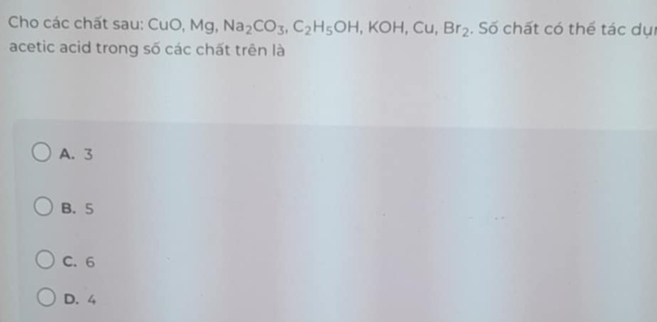 Cho các chất sau: CuO, Mg, Na_2CO_3, C_2H_5OH, KOH, Cu, Br_2. Số chất có thể tác dụi
acetic acid trong số các chất trên là
A. 3
B. 5
C. 6
D. 4