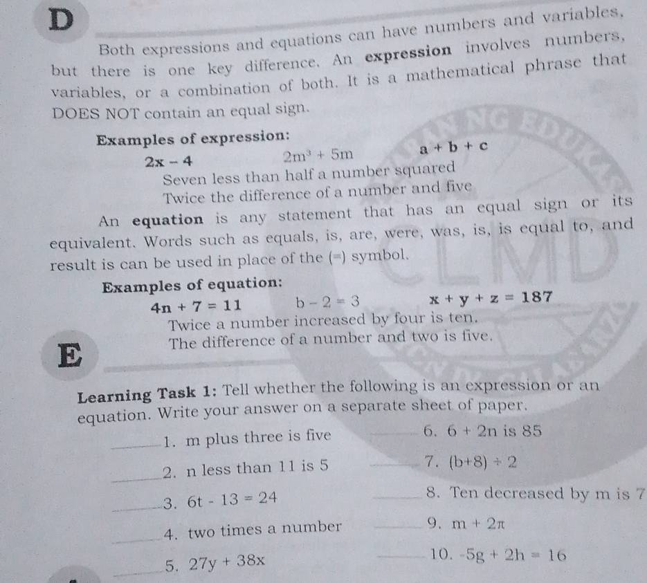 Both expressions and equations can have numbers and variables. 
but there is one key difference. An expression involves numbers, 
variables, or a combination of both. It is a mathematical phrase that 
DOES NOT contain an equal sign. 
Examples of expression:
2x-4
2m^3+5m a+b+c
Seven less than half a number squared 
Twice the difference of a number and five 
An equation is any statement that has an equal sign or its 
equivalent. Words such as equals, is, are, were, was, is, is equal to, and 
result is can be used in place of the (=) symbol. 
Examples of equation:
4n+7=11 b-2=3 x+y+z=187
Twice a number increased by four is ten. 
E 
The difference of a number and two is five. 
Learning Task 1: Tell whether the following is an expression or an 
equation. Write your answer on a separate sheet of paper. 
_1. m plus three is five _6. 6+2n is 85
_ 
2. n less than 11 is 5
_7. (b+8)/ 2
_3. 6t-13=24
_8. Ten decreased by m is 7
_ 
4. two times a number_ 
9. m+2π
_5. 27y+38x
_10. -5g+2h=16