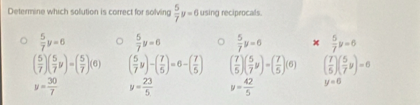 Determine which solution is correct for solving  5/7 y=6 using reciprocals.
 5/7 y=6
 5/7 y=6
 5/7 y=6  5/7 y=6
( 5/7 )( 5/7 y)=( 5/7 )(6) ( 5/7 y)-( 7/5 )=6-( 7/5 ) ( 7/5 )( 5/7 y)=( 7/5 )(6) ( 7/5 )( 5/7 y)=6
y= 30/7 
y= 23/5 
y= 42/5 
y=6