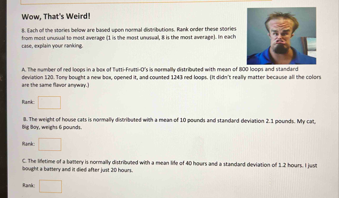 Wow, That's Weird! 
8. Each of the stories below are based upon normal distributions. Rank order these stories 
from most unusual to most average (1 is the most unusual, 8 is the most average). In each 
case, explain your ranking. 
A. The number of red loops in a box of Tutti-Frutti-O’s is normally distributed with mean of 800 loops and standard 
deviation 120. Tony bought a new box, opened it, and counted 1243 red loops. (It didn’t really matter because all the colors 
are the same flavor anyway.) 
Rank: 
B. The weight of house cats is normally distributed with a mean of 10 pounds and standard deviation 2.1 pounds. My cat, 
Big Boy, weighs 6 pounds. 
Rank: 
C. The lifetime of a battery is normally distributed with a mean life of 40 hours and a standard deviation of 1.2 hours. I just 
bought a battery and it died after just 20 hours. 
Rank: □