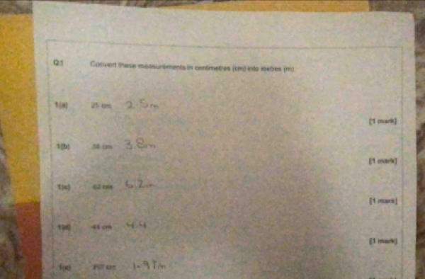 Convert these mossurements in centimetres (cm) into metres (m) 
1(a) 25 cm
[1 mark] 
1[b] 58 rm
[1 mark] 
1(4) 62 cm
[1 mark] 
1 44 cr 
[1 mark) 
f(e 17 0