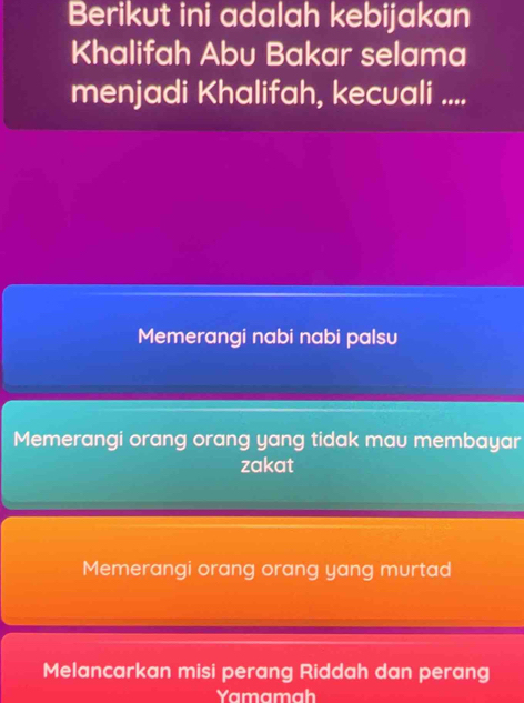 Berikut ini adalah kebijakan
Khalifah Abu Bakar selama
menjadi Khalifah, kecuali ....
Memerangi nabi nabi palsu
Memerangi orang orang yang tidak mau membayar
zakat
Memerangi orang orang yang murtad
Melancarkan misi perang Riddah dan perang
Yamamah