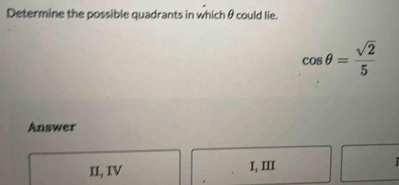 Determine the possible quadrants in which θcould lie.
cos θ = sqrt(2)/5 
Answer
II, IV 1, III