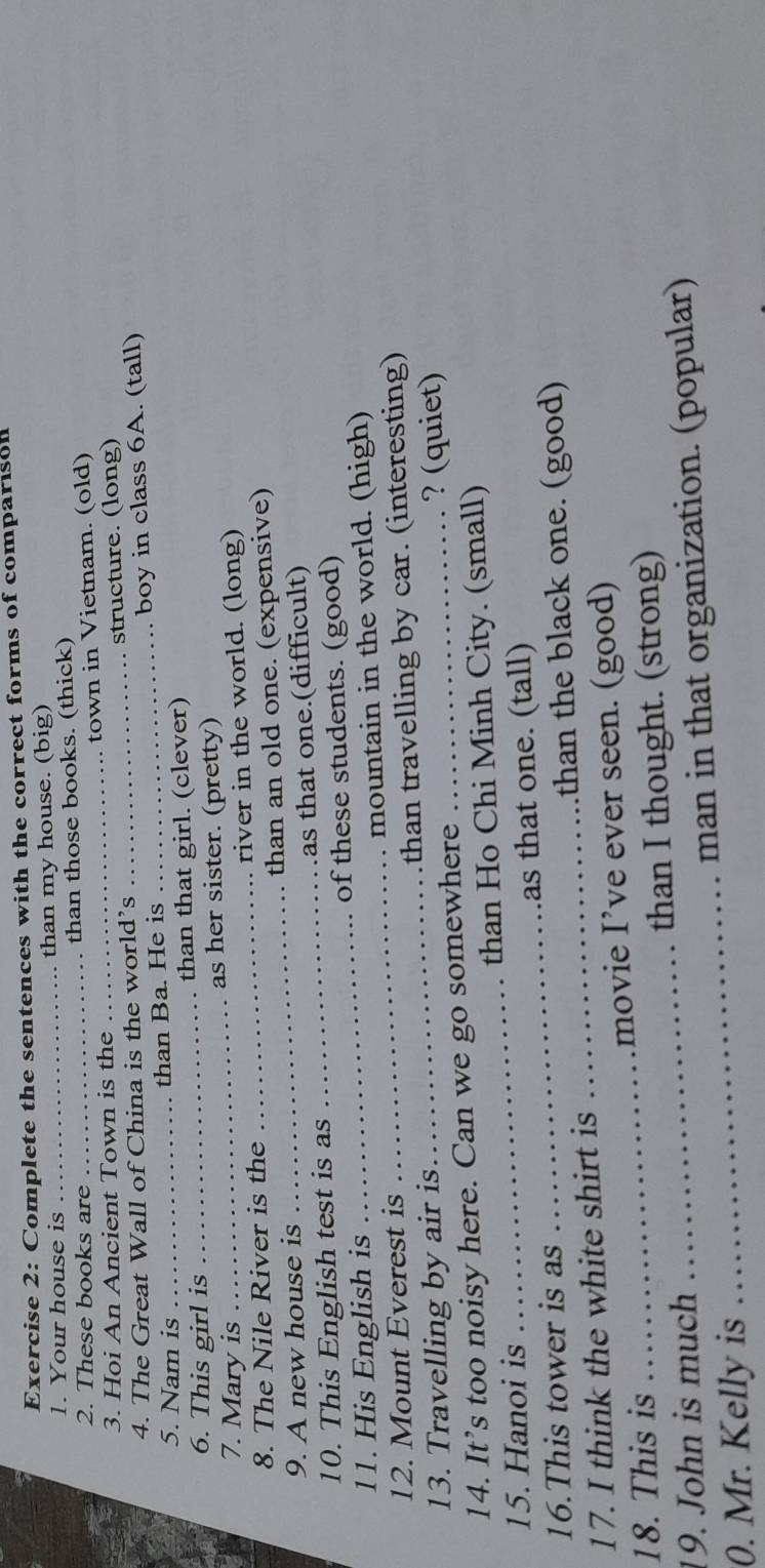 Complete the sentences with the correct forms of comparison 
1. Your house is _than my house. (big) 
2. These books are than those books. (thick) 
3. Họi An Ancient Town is the _town in Vietnam. (old) 
4. The Great Wall of China is the world’s _structure. (long) 
5. Nam is _than Ba. He is _boy in class 6A. (tall) 
6. This girl is _than that girl. (clever) 
7. Mary is as her sister. (pretty) 
8. The Nile River is the _river in the world. (long) 
9. A new house is _than an old one. (expensive) 
10. This English test is as _as that one.(difficult) 
11. His English is _of these students. (good) 
12. Mount Everest is _mountain in the world. (high) 
13. Travelling by air is _than travelling by car. (interesting) 
? (quiet) 
14. It’s too noisy here. Can we go somewhere 
15. Hanoi is _than Ho Chi Minh City. (small) 
_ 
16.This tower is as _as that one. (tall) 
than the black one. (good) 
17. I think the white shirt is 
18. This is _movie I’ve ever seen. (good) 
19. John is much than I thought. (strong) 
0. Mr. Kelly is __man in that organization. (popular)