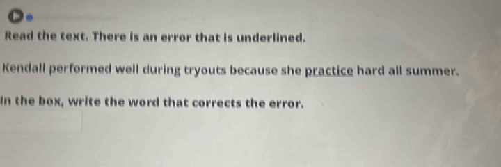 Read the text. There is an error that is underlined. 
Kendall performed well during tryouts because she practice hard all summer. 
In the box, write the word that corrects the error.