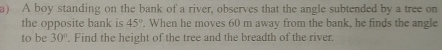 A boy standing on the bank of a river, observes that the angle subtended by a tree on 
the opposite bank is 45°. When he moves 60 m away from the bank, he finds the angle 
to be 30°. Find the height of the tree and the breadth of the river.