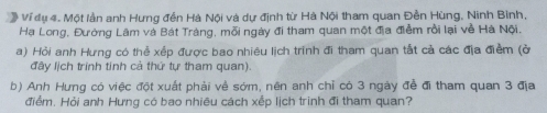 # Ví dụ 4. Một lần anh Hưng đền Hà Nội và dự định từ Hà Nội tham quan Đền Hùng, Ninh Bình, 
Hạ Long, Đường Lâm và Bát Tráng, mỗi ngày đi tham quan một địa điểm rồi lại về Hà Nội. 
a) Hỏi anh Hưng có thể xếp được bao nhiêu lịch trình đi tham quan tắt cả các địa điểm (ở 
đây lịch trinh tinh cả thứ tự tham quan). 
b) Anh Hưng có việc đột xuất phải về sớm, nên anh chỉ có 3 ngày để đi tham quan 3 địa 
điểm. Hỏi anh Hưng có bao nhiêu cách xếp lịch trình đi tham quan?