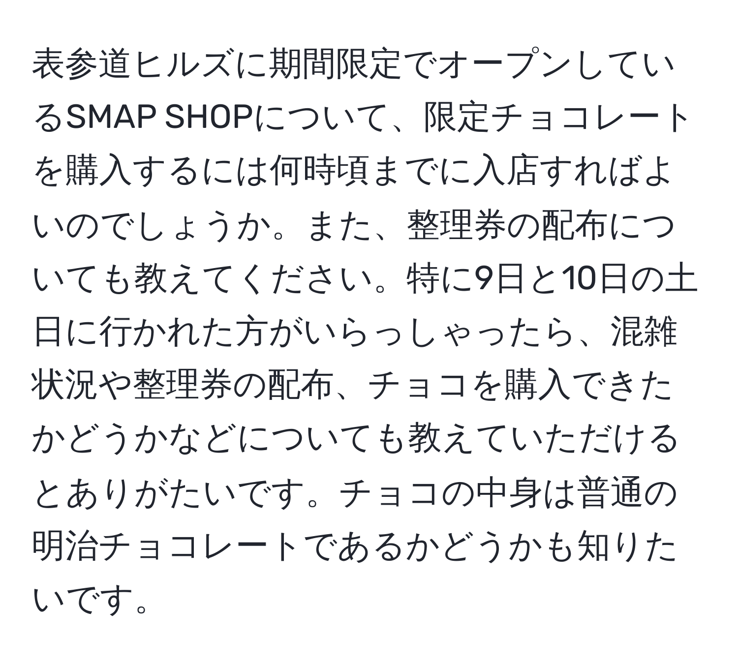 表参道ヒルズに期間限定でオープンしているSMAP SHOPについて、限定チョコレートを購入するには何時頃までに入店すればよいのでしょうか。また、整理券の配布についても教えてください。特に9日と10日の土日に行かれた方がいらっしゃったら、混雑状況や整理券の配布、チョコを購入できたかどうかなどについても教えていただけるとありがたいです。チョコの中身は普通の明治チョコレートであるかどうかも知りたいです。