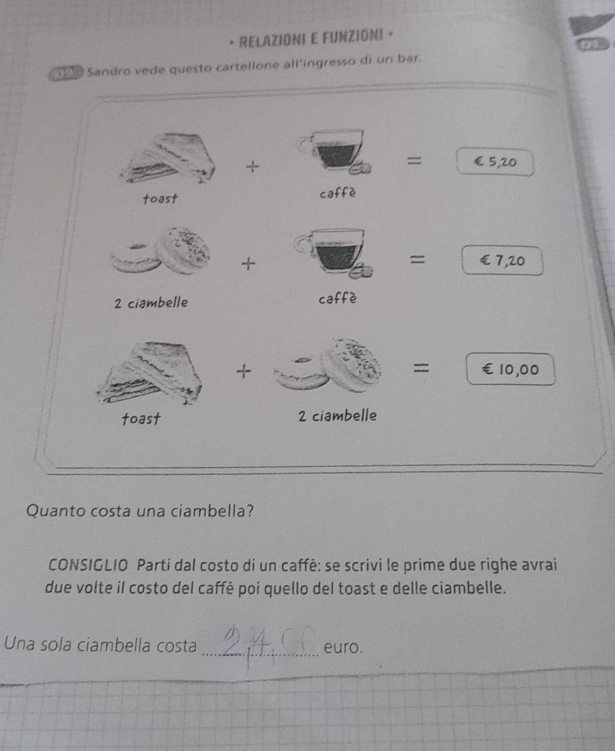 RELAZIONI E FUNZIONI 。 
1 Sandro vede questo cartellone all'ingresso di un bar. 
+ 
= €£5,20
toast caffè 
= 
+ €£ 7,20
2 ciambelle caffè 
= 
+ €10,00
toast 2 ciambelle 
Quanto costa una ciambella? 
CONSIGLIO Partí dal costo di un caffè: se scrivi le prime due righe avrai 
due volte il costo del caffè poi quello del toast e delle ciambelle. 
Una sola ciambella costa _euro.