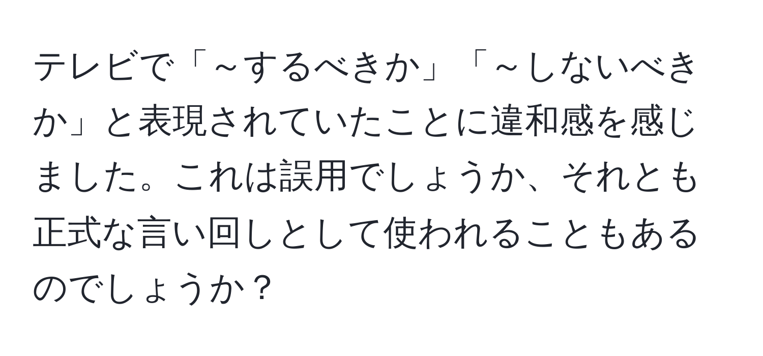 テレビで「～するべきか」「～しないべきか」と表現されていたことに違和感を感じました。これは誤用でしょうか、それとも正式な言い回しとして使われることもあるのでしょうか？