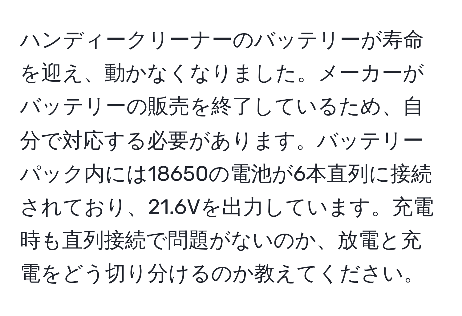 ハンディークリーナーのバッテリーが寿命を迎え、動かなくなりました。メーカーがバッテリーの販売を終了しているため、自分で対応する必要があります。バッテリーパック内には18650の電池が6本直列に接続されており、21.6Vを出力しています。充電時も直列接続で問題がないのか、放電と充電をどう切り分けるのか教えてください。