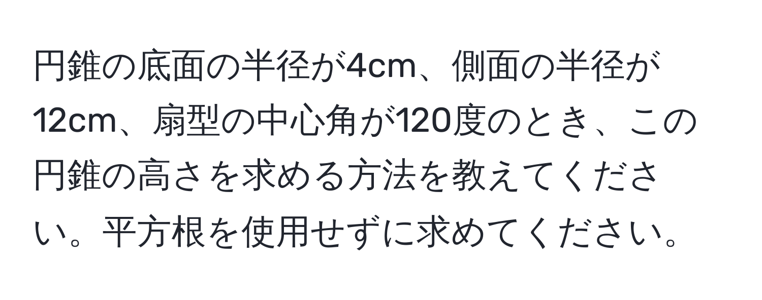 円錐の底面の半径が4cm、側面の半径が12cm、扇型の中心角が120度のとき、この円錐の高さを求める方法を教えてください。平方根を使用せずに求めてください。