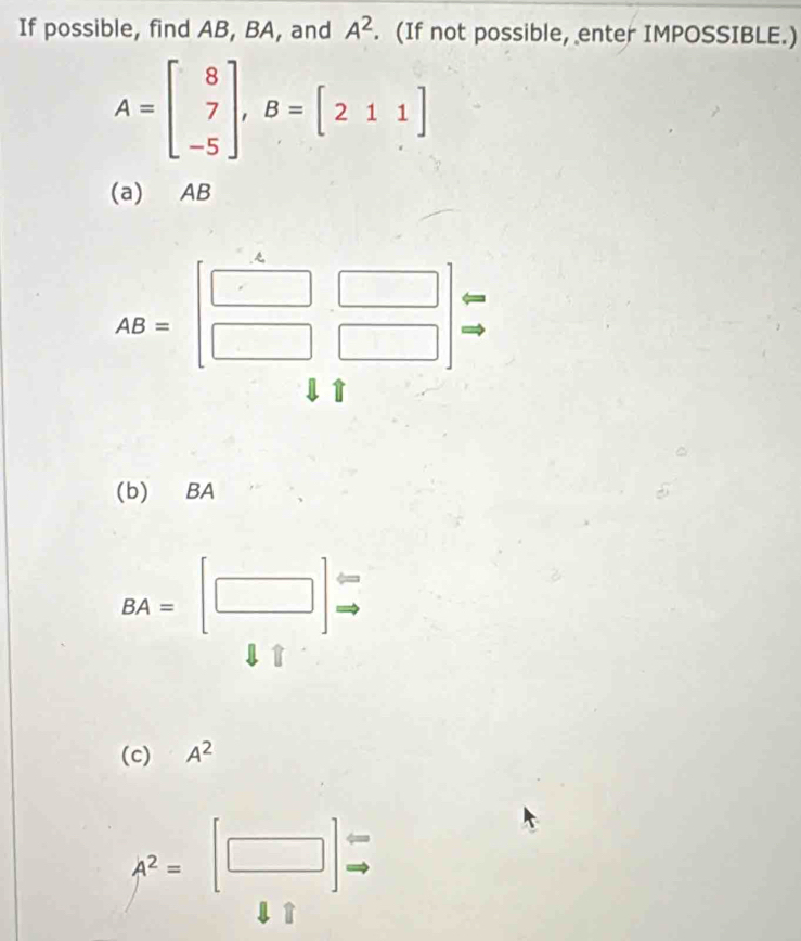 If possible, find AB, BA, and A^2. (If not possible, enter IMPOSSIBLE.)
A=beginbmatrix 8 7 -5endbmatrix , B=[211]
(a) AB
AB=beginbmatrix □ &□  □ &□ endbmatrix
1↑ 
(b) BA
BA=[□ ]
(c) A^2
A^2=[□ ] ←