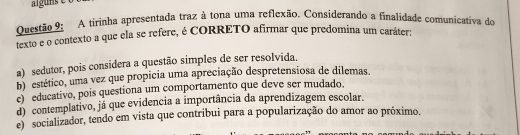 A tirinha apresentada traz à tona uma reflexão. Considerando a finalidade comunicativa de
texto e o contexto a que ela se refere, é CORRETO afirmar que predomina um caráter:
a) sedutor, pois considera a questão simples de ser resolvida.
b) estético, uma vez que propicia uma apreciação despretensiosa de dilemas.
c) educativo, pois questiona um comportamento que deve ser mudado.
d) contemplativo, já que evidencia a importância da aprendizagem escolar.
e) socializador, tendo em vista que contribui para a popularização do amor ao próximo.