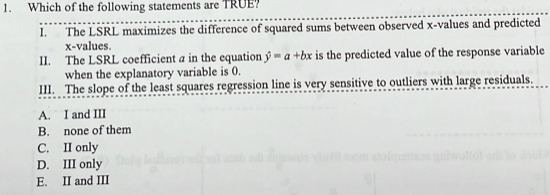 Which of the following statements are TRUE?
I. The LSRL maximizes the difference of squared sums between observed x -values and predicted
x -values.
II. The LSRL coefficient a in the equation hat y=a+bx is the predicted value of the response variable
when the explanatory variable is 0.
III. The slope of the least squares regression line is very sensitive to outliers with large residuals.
A. I and III
B. none of them
C. II only
D. III only
E. II and III