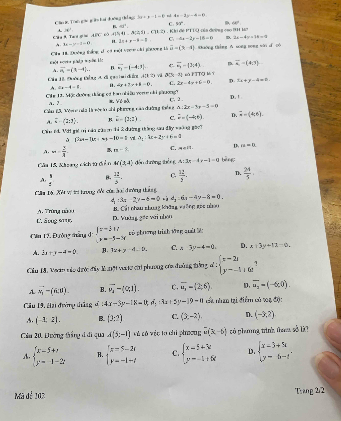 Tính góc giữa hai đường thắng: 3x+y-1=0 và 4x-2y-4=0.
B. 45°. C. 90°.
D. 60°.
A. 30°.
Câu 9. Tam giác ABC có A(5;4),B(2;5),C(1;2). Khi đó PTTQ của đường cao BH là?
A. 3x-y-1=0. B. 2x+y-9=0. C. -4x-2y-18=0 D. 2x-4y+16=0
Câu 10. Đường thắng đ có một vectơ chi phương là vector u=(3;-4). Đường thẳng Δ song song với d có
một vectơ pháp tuyển là:
A. vector n_4=(3;-4).. B. vector n_2=(-4;3). C. vector n_3=(3;4).. D. vector n_1=(4;3)..
Câu 11. Đường thẳng Δ đi qua hai điểm A(1;2) và B(3;-2) có PTTQ là ?
A. 4x-4=0. B. 4x+2y+8=0. C. 2x-4y+6=0. D. 2x+y-4=0.
Câu 12. Một đường thẳng có bao nhiêu vectơ chỉ phương? D. 1.
A. 7 .
B. Vhat oshat o. C. 2 .
Câu 13. Véctơ nào là véctơ chỉ phương của đường thắng △ :2x-3y-5=0
A. vector n=(2;3). B. vector n=(3;2). C. vector n=(-4;6). D. overline n=(4;6).
Câu 14. Với giá trị nào của m thì 2 đường thẳng sau đây vuông góc?
△ _1:(2m-1)x+my-10=0 và △ _2:3x+2y+6=0
A. m= 3/8 ·
B. m=2.
C. m∈ varnothing .
D. m=0.
Câu 15. Khoảng cách từ điểm M(3;4) đến đường thẳng △ :3x-4y-1=0 bằng:
C.
A.  8/5 .  12/5 .  12/5 .
D.  24/5 ·
B.
Câu 16. Xét vị trí tương đối của hai đường thẳng
d_1:3x-2y-6=0 và d_2:6x-4y-8=0.
A. Trùng nhau. B. Cắt nhau nhưng không vuông góc nhau.
C. Song song. D. Vuông góc với nhau.
Câu 17. Đường thẳng d: beginarrayl x=3+t y=-5-3tendarray. có phương trình tổng quát là:
A. 3x+y-4=0. B. 3x+y+4=0. C. x-3y-4=0. D. x+3y+12=0.
Câu 18. Vectơ nào dưới đây là một vectơ chỉ phương của đường thẳng d d:beginarrayl x=2t y=-1+6tendarray. ?
A. vector u_1=(6;0). B. vector u_4=(0;1). C. vector u_3=(2;6). D. vector u_2=(-6;0).
Câu 19. Hai đường thẳng d_1:4x+3y-18=0;d_2:3x+5y-19=0 cắt nhau tại điểm có toạ độ:
B.
A. (-3;-2). (3;2).
D.
C. (3;-2). (-3;2).
Câu 20. Đường thắng d đi qua A(5;-1) và có véc tơ chỉ phương vector u(3;-6) có phương trình tham số là?
A. beginarrayl x=5+t y=-1-2tendarray. B. beginarrayl x=5-2t y=-1+tendarray. beginarrayl x=5+3t y=-1+6tendarray. D. beginarrayl x=3+5t y=-6-tendarray. .
C.
Mã đề 102 Trang 2/2