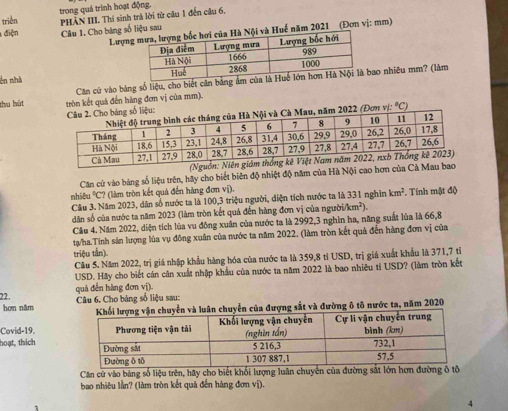 trong quá trình hoạt động.
triển PHÀN III. Thí sinh trả lời từ câu 1 đến câu 6.
điện Câu 1. Cho bảng số liệu sau
Lượn Huế năm 2021 (Đơn vị: mm)
ển nhà 
Căn cứ vào bảng số liệu, cho biết cân bằng ẩao nhiêu mm? (làm
thu hút tròn kết quả đến hàng đơn vị của mm).
(Đơn vị: ^circ C)
2022
(Nguồn: 
Căn cứ vào bảng số liệu trên, hãy cho biết biên độ nhiệt độ năm của Hà Nội cao hơn của Cà Mau bao
nhiêu°C :? (làm tròn kết quả đến hàng đơn vị).
Câu 3. Năm 2023, dân số nước ta là 100,3 triệu người, diện tích nước ta là 331 nghìn km^2.. Tính mật độ
dân số của nước ta năm 2023 (làm tròn kết quả đến hàng đơn vị của ngườia /km^2).
Câu 4. Năm 2022, diện tích lúa vu đông xuân của nước ta là 2992,3 nghìn ha, năng suất lúa là 66,8
tạ/ha.Tính sản lượng lúa vụ đông xuân của nước ta năm 2022. (làm tròn kết quả đến hàng đơn vị của
triệu tấn).
Câu 5. Năm 2022, trị giá nhập khẩu hàng hóa của nước ta là 359,8 tỉ USD, trị giá xuất khẩu là 371,7 tỉ
USD. Hãy cho biết cán cân xuất nhập khẩu của nước ta năm 2022 là bao nhiêu tỉ USD? (làm tròn kết
quả đến hàng đơn vị).
22.
Câu 6. Cho bảng số liệu sau:
hơn nǎm
n chuyển của đượng sắt và đường ô tô nước ta, năm 2020
Covid-19.
hoạt, thích
Căn cứ vào bảng số liệu trên, hãy cho biết khối lượng luân chuyển của đường sắt lớn
bao nhiêu lần? (làm tròn kết quả đến hàng đơn vị).
3
4