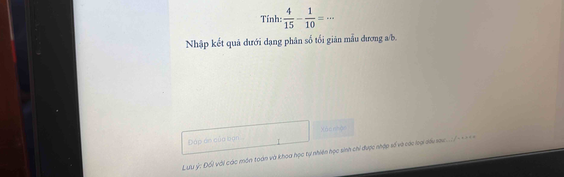 Tính: : 4/15 - 1/10 =·s
Nhập kết quả dưới dạng phân số tối giản mẫu dương a/b. 
Xác nhận 
Đáp án của bạn... 
Lưu ý: Đối với các môn toán và khoa học tự nhiên học sinh chỉ được nhập số và các loại dấu sau:..: /- < > <=