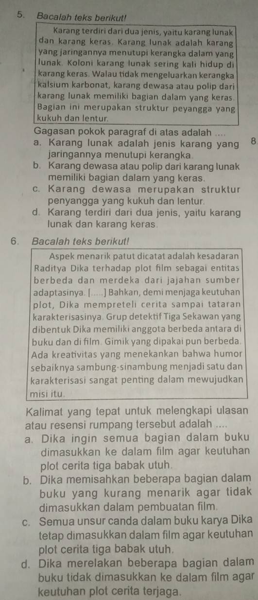 Bacalah teks berikut!
Karang terdiri darì dua jenis, yaitu karang lunak
dan karang keras. Karang lunak adalah karang
yang jaringannya menutupi kerangka dalam yang
lunak. Koloni karang lunak sering kali hidup di
karang keras. Walau tidak mengeluarkan kerangka
kalsium karbonat, karang dewasa atau polip dari
karang lunak memiliki bagian dalam yang keras.
Bagian ini merupakan struktur peyangga yang
kukuh dan lentur.
Gagasan pokok paragraf di atas adalah ....
a. Karang lunak adalah jenis karang yang 8
jaringannya menutupi kerangka.
b. Karang dewasa atau polip dari karang lunak
memiliki bagian dalam yang keras.
c. Karang dewasa merupakan struktur
penyangga yang kukuh dan lentur.
d. Karang terdiri dari dua jenis, yaitu karang
lunak dan karang keras
6. Bacalah teks berikut!
Aspek menarik patut dicatat adalah kesadaran
Raditya Dika terhadap plot film sebagai entitas
berbeda dan merdeka dari jajahan sumber
adaptasinya. [.....] Bahkan, demi menjaga keutuhan
plot, Dika mempreteli cerita sampai tataran
karakterisasinya Grup detektif Tiga Sekawan yang
dibentuk Dika memiliki anggota berbeda antara di
buku dan di film. Gimik yang dipakai pun berbeda.
Ada kreativitas yang menekankan bahwa humor
sebaiknya sambung-sinambung menjadi satu dan
karakterisasi sangat penting dalam mewujudkan
misi itu.
Kalimat yang tepat untuk melengkapi ulasan
atau resensi rumpang tersebut adalah ....
a. Dika ingin semua bagian dalam buku
dimasukkan ke dalam film agar keutuhan
plot cerita tiga babak utuh.
b. Dika memisahkan beberapa bagian dalam
buku yang kurang menarik agar tidak 
dimasukkan dalam pembuatan film.
c. Semua unsur canda dalam buku karya Dika
tetap dimasukkan dalam film agar keutuhan
plot cerita tiga babak utuh.
d. Dika merelakan beberapa bagian dalam
buku tidak dimasukkan ke dalam film agar
keutuhan plot cerita terjaga.