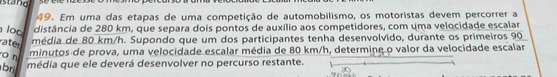 stand 
49. Em uma das etapas de uma competição de automobilismo, os motoristas devem percorrer a 
loc distância de 280 km, que separa dois pontos de auxílio aos competidores, com uma velocidade escalar 
ater 
média de 80 km/h. Supondo que um dos participantes tenha desenvolvido, durante os primeiros 90
o n 
minutos de prova, uma velocidade escalar média de 80 km/h, determine o valor da velocidade escalar 
bri média que ele deverá desenvolver no percurso restante.