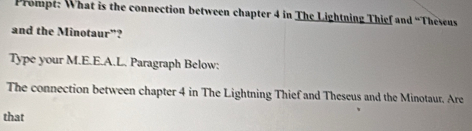 Prompt: What is the connection between chapter 4 in The Lightning Thief and “Theseus 
and the Minotaur"? 
Type your M.E.E.A.L. Paragraph Below: 
The connection between chapter 4 in The Lightning Thief and Theseus and the Minotaur. Are 
that