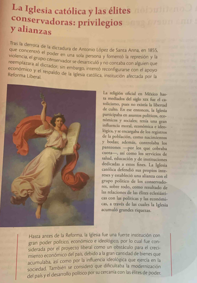 La Iglesia católica y las élites
conservadoras: privilegios
y alianzas
Tras la derrota de la dictadura de Antonio López de Santa Anna, en 1855,
que concentró el poder en una sola persona y fomentó la represión y la
violencia, el grupo conservador se desarticuló y no contaba con alguien que
reemplazara al dictador; sin embargo, intentó reconfigurarse con el apoyo
económico y el respaldo de la Iglesia católica, institución afectada por la
Reforma Liberal.
La religión oficial en México has-
ta mediados del siglo xīx fue el ca-
tolicismo, pues no existía la libertad
de culto. En ese entonces, la Iglesia
participaba en asuntos políticos, eco-
nómicos y sociales; tenía una gran
influencia moral, económica e ideo-
lógica, y se encargaba de los registros
de la población, como nacimientos
bodas; además, controlaba los
panteones —por los que cobraba
uota—, así como los servicios de
alud, educación y de instituciones
edicadas a estos fines. La Iglesia
atólica defendió sus propios inte-
eses y estableció una alianza con el
rupo político de los conservado-
es, sobre todo, como resultado de
as relaciones de las élites eclesiásti-
as con las políticas y las económi-
as, a través de las cuales la Iglesia
cumuló grandes riquezas.
Hasta antes de la Reforma, la Iglesia fue una fuerte institución con
gran poder político, económico e ideológico, por lo cual fue con-
siderada por el proyecto liberal como un obstáculo para el creci-
miento económico del país, debido a la gran cantidad de bienes que
acumulaba, así como por la influencia ideológica que ejercía en la
sociedad. También se consideró que dificultaba la modernización
del país y el desarrollo político por su cercanía con las élites de poder.