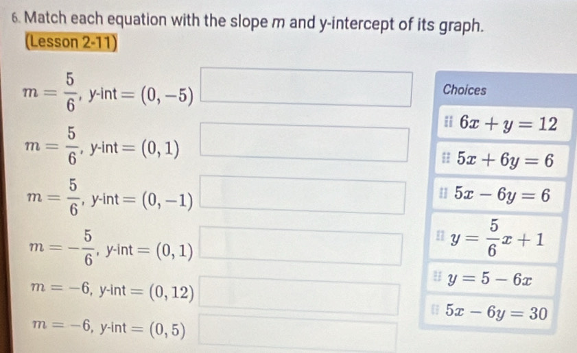 Match each equation with the slope m and y-intercept of its graph. 
(Lesson 2-11)
m= 5/6 , y· int=(0,-5) _  (-3,4) □  □ Choices 
ii 6x+y=12
m= 5/6 , y· int=(0,1) □^ 
□
5x+6y=6
m= 5/6 , y· int=(0,-1)
7 5x-6y=6
m=- 5/6 , y· int=(0,1) □ 1 y= 5/6 x+1
m=-6, y-int=(0,12) frac 
y=5-6x
(□)^ 
 5x-6y=30
m=-6, y-int=(0,5)
□ 