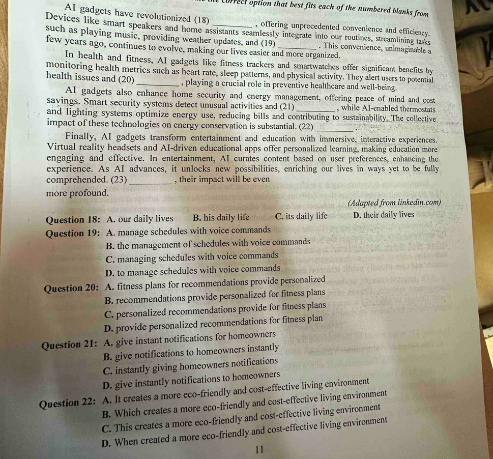 correct option that best fits each of the numbered blanks from 
AI gadgets have revolutionized (18) , offering unprecedented convenience and efficiency.
Devices like smart speakers and home assistants seamlessly integrate into our routines, streamlining tasks
such as playing music, providing weather updates, and (19) . This convenience, unimaginable a
few years ago, continues to evolve, making our lives easier and more organized.
In health and fitness, AI gadgets like fitness trackers and smartwatches offer significant benefits by
monitoring health metrics such as heart rate, sleep patterns, and physical activity. They alert users to potential
health issues and (20)_ , playing a crucial role in preventive healthcare and well-being.
AI gadgets also enhance home security and energy management, offering peace of mind and cost
savings. Smart security systems detect unusual activities and (21) _, while AI-enabled thermostats
and lighting systems optimize energy use, reducing bills and contributing to sustainability. The collective
impact of these technologies on energy conservation is substantial. (22)_
Finally, AI gadgets transform entertainment and education with immersive, interactive experiences.
Virtual reality headsets and AI-driven educational apps offer personalized learning, making education möre
engaging and effective. In entertainment, AI curates content based on user preferences, enhancing the
experience. As AI advances, it unlocks new possibilities, enriching our lives in ways yet to be fully
comprehended. (23)_ , their impact will be even
more profound.
(Adapted from linkedin.com)
Question 18: A. our daily lives B. his daily life C. its daily life D. their daily lives
Question 19: A. manage schedules with voice commands
B. the management of schedules with voice commands
C. managing schedules with voice commands
D. to manage schedules with voice commands
Question 20: A. fitness plans for recommendations provide personalized
B. recommendations provide personalized for fitness plans
C. personalized recommendations provide for fitness plans
D. provide personalized recommendations for fitness plan
Question 21: A. give instant notifications for homeowners
B. give notifications to homeowners instantly
C. instantly giving homeowners notifications
D. give instantly notifications to homeowners
Question 22:  A. It creates a more eco-friendly and cost-effective living environment
B. Which creates a more eco-friendly and cost-effective living environment
C. This creates a more eco-friendly and cost-effective living environment
D. When created a more eco-friendly and cost-effective living environment
11