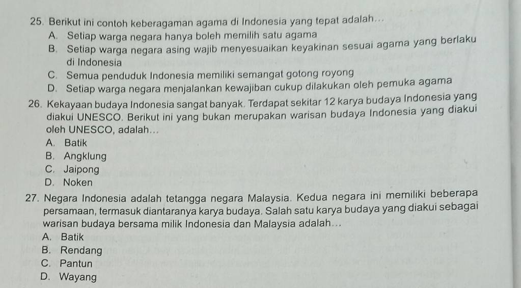 Berikut ini contoh keberagaman agama di Indonesia yang tepat adalah...
A. Setiap warga negara hanya boleh memilih satu agama
B. Setiap warga negara asing wajib menyesuaikan keyakinan sesuai agama yang berlaku
di Indonesia
C. Semua penduduk Indonesia memiliki semangat gotong royong
D. Setiap warga negara menjalankan kewajiban cukup dilakukan oleh pemuka agama
26. Kekayaan budaya Indonesia sangat banyak. Terdapat sekitar 12 karya budaya Indonesia yang
diakui UNESCO. Berikut ini yang bukan merupakan warisan budaya Indonesia yang diakui
oleh UNESCO, adalah...
A. Batik
B. Angklung
C. Jaipong
D. Noken
27. Negara Indonesia adalah tetangga negara Malaysia. Kedua negara ini memiliki beberapa
persamaan, termasuk diantaranya karya budaya. Salah satu karya budaya yang diakui sebagai
warisan budaya bersama milik Indonesia dan Malaysia adalah..
A. Batik
B. Rendang
C. Pantun
D. Wayang