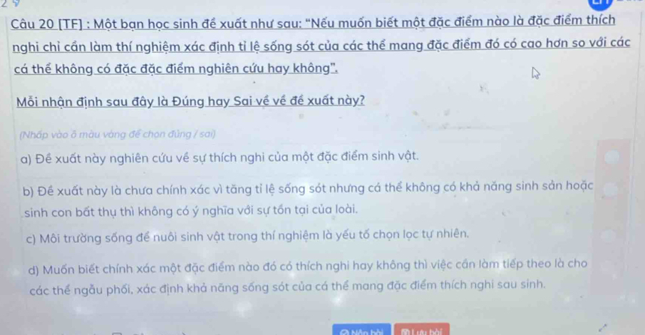 [TF] : Một bạn học sinh để xuất như sau: “Nếu muốn biết một đặc điểm nào là đặc điểm thích
nghi chỉ cần làm thí nghiệm xác định tỉ lệ sống sót của các thể mang đặc điểm đó có cao hơn so với các
cá thể không có đặc đặc điểm nghiên cứu hay không".
Mỗi nhận định sau đây là Đúng hay Sai về về đề xuất này?
(Nhấp vào δ màu vàng để chọn đủng / sai)
a) Đề xuất này nghiên cứu về sự thích nghi của một đặc điểm sinh vật.
b) Đề xuất này là chưa chính xác vì tăng tỉ lệ sống sót nhưng cá thể không có khả năng sinh sản hoặc
sinh con bất thụ thì không có ý nghĩa với sự tồn tại của loài.
c) Môi trường sống để nuôi sinh vật trong thí nghiệm là yếu tố chọn lọc tự nhiên.
d) Muốn biết chính xác một đặc điểm nào đó có thích nghi hay không thì việc cần làm tiếp theo là cho
các thể ngẫu phối, xác định khả năng sống sót của cá thể mang đặc điểm thích nghi sau sinh.
Nân bài S Lêi hài