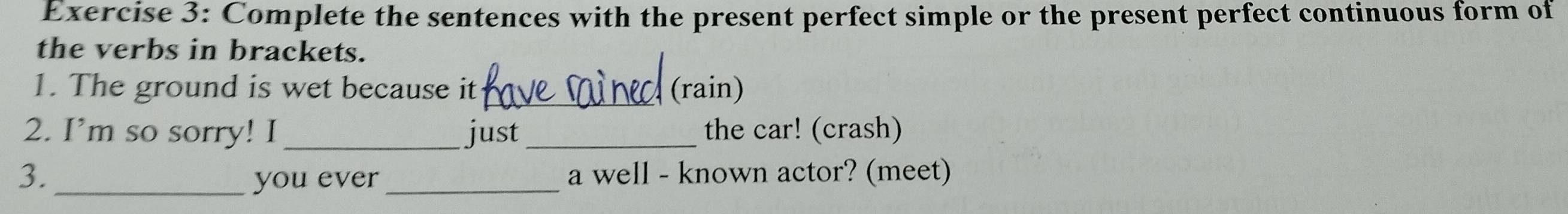 Complete the sentences with the present perfect simple or the present perfect continuous form of 
the verbs in brackets. 
1. The ground is wet because it_ (rain) 
2. I’m so sorry! I _just _the car! (crash) 
3. you ever _a well - known actor? (meet)