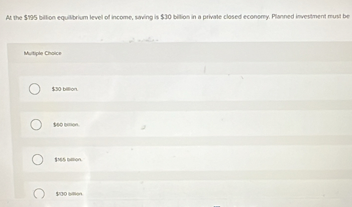 At the $195 billion equilibrium level of income, saving is $30 billion in a private closed economy. Planned investment must be
Multiple Choice
$30 billion.
$60 billion.
$165 billion.
$130 billion.