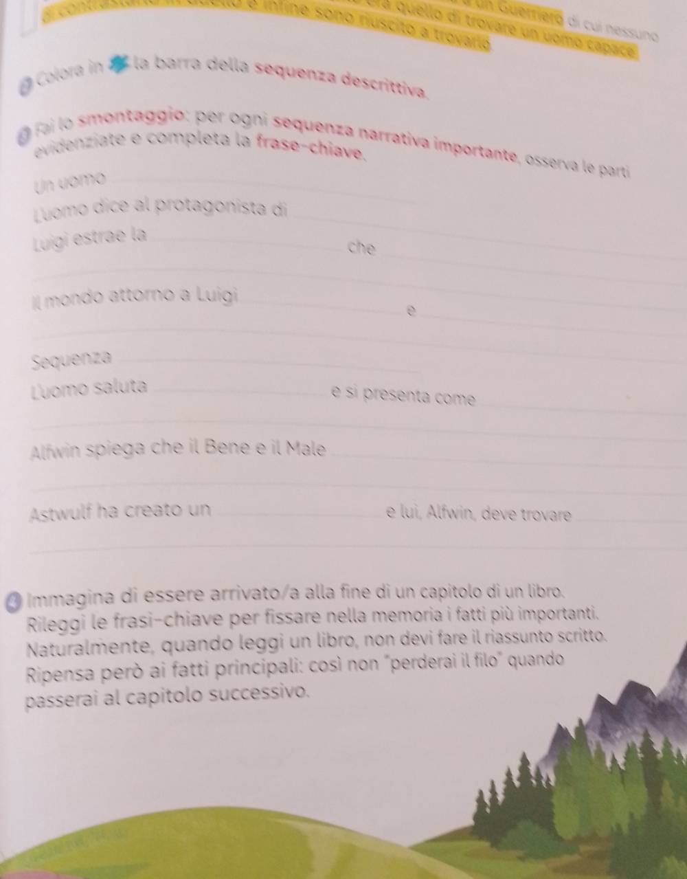 Lun Guerriero di cuí nessuno 
O é inline sono riuscito a trovarto 
Ulá quello di trovare un uomo capace 
Colora in 7 la barra della sequenza descrittiva. 
fai lo smontaggio: per ogni sequenza narrativa importante, osserva le partí 
evidenziate e completa la frase-chiave. 
Un uomo_ 
Luomo dice al protagonista di_ 
_ 
Luigi estrae la_ 
che 
_ 
I[ mondo attorno a Luigi_ 
_e 
_ 
Sequenza_ 
_ 
Ľuomo saluta_ 
é sí presenta com 
_ 
Alfwin spiega che il Bene e il Male_ 
_ 
Astwulf ha creato un _e lui, Alfwin, deve trovare_ 
_ 
O Immagina di essère arrivato/a alla fine di un capítolo di un libro. 
Rileggi le frasi-chiave per fissare nella memoria i fatti più importanti. 
Naturalmente, quando leggi un libro, non devi fare il riassunto scritto. 
Ripensa però ai fatti principali: così non "perderai il filo" quando 
passerai al capitolo successivo.