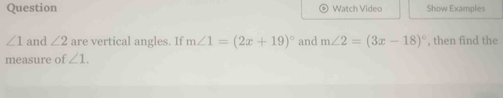 Question Watch Video Show Examples
∠ 1 and ∠ 2 are vertical angles. If m∠ 1=(2x+19)^circ  and m∠ 2=(3x-18)^circ  , then find the 
measure of ∠ 1.