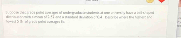 Suppose that grade point averages of undergraduate students at one university have a bell-shaped 
distribution with a mean of 2.57 and a standard deviation of 0.4. Describe where the highest and Pa 
lowest 5 % of grade point averages lie. 12 5 ir y