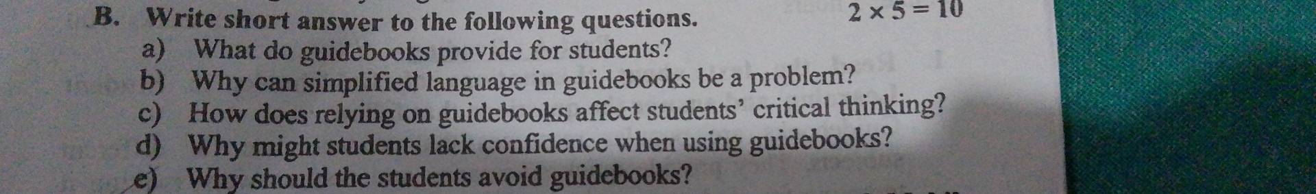 Write short answer to the following questions.
2* 5=10
a) What do guidebooks provide for students? 
b) Why can simplified language in guidebooks be a problem? 
c) How does relying on guidebooks affect students’ critical thinking? 
d) Why might students lack confidence when using guidebooks? 
e) Why should the students avoid guidebooks?