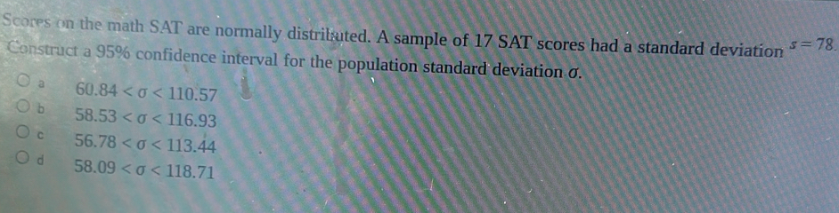 Scores on the math SAT are normally distributed. A sample of 17 SAT scores had a standard deviation s=78. 
Construct a 95% confidence interval for the population standard deviation σ.
a 60.84 <110.57
b 58.53 <116.93
c 56.78 <113.44
d 58.09 <118.71