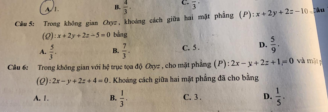 B.
A/ 1.  4/3 ·
C. overline 3^((·) 
Câu 5: Trong không gian Oxyz , khoảng cách giữa hai mặt phẳng (P): x+2y+2z-10= Câu
(Q): x+2y+2z-5=0 bằng
A. frac 5)3.  7/3 . 
B.
C. 5.
D.  5/9 . 
Câu 6: Trong không gian với hệ trục tọa độ Oxyz , cho mặt phẳng (P): 2x-y+2z+1=0 và mặt p
(Q): 2x-y+2z+4=0. Khoảng cách giữa hai mặt phẳng đã cho bằng
A. 1. B.  1/3 . C. 3 . D.  1/5 .