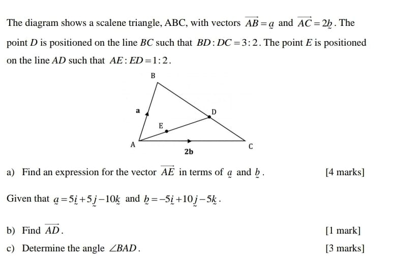 The diagram shows a scalene triangle, ABC, with vectors vector AB=_ a and vector AC=2b. The 
point D is positioned on the line BC such that BD:DC=3:2. The point E is positioned 
on the line AD such that AE:ED=1:2. 
a) Find an expression for the vector vector AE in terms of a and b. [4 marks] 
Given that _ a=5_ i+5_ j-10_ k and _ b=-5_ i+10_ j-5k. 
b) Find vector AD. [1 mark] 
c) Determine the angle ∠ BAD. [3 marks]