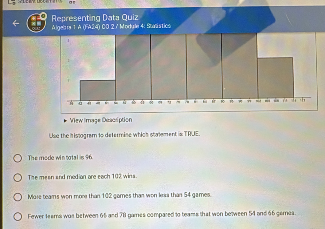 Stüdent Bookmarks □ □
Representing Data Quiz
oul Algebra 1 A (FA24) CO 2 / Module 4: Statistics
View Image Description
Use the histogram to determine which statement is TRUE.
The mode win total is 96.
The mean and median are each 102 wins.
More teams won more than 102 games than won less than 54 games.
Fewer teams won between 66 and 78 games compared to teams that won between 54 and 66 games.