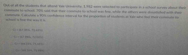 Out of all the students that attend Yale University. 1.982 were selected to participate in a school survey about their
commute to school. 70% said that their commute to school was fine, while the others were dissatisfed with their
commute. Calculate a 90% confidence interval for the proportion of students at Yale who feel their commute to
school is fine the way it is.
C)=(67,35% ,72.65% )
CI=(67.98% ,72.02% )
CI=(68.31% ,71.69% )
C1=(68.765,71.98% )